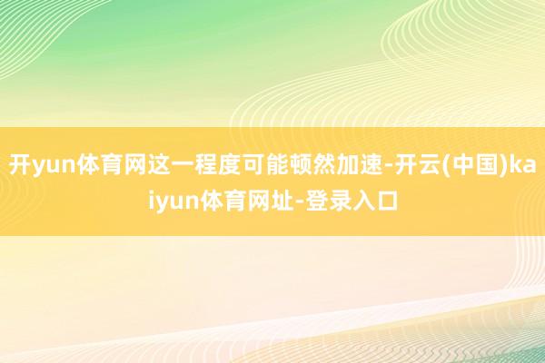 开yun体育网这一程度可能顿然加速-开云(中国)kaiyun体育网址-登录入口