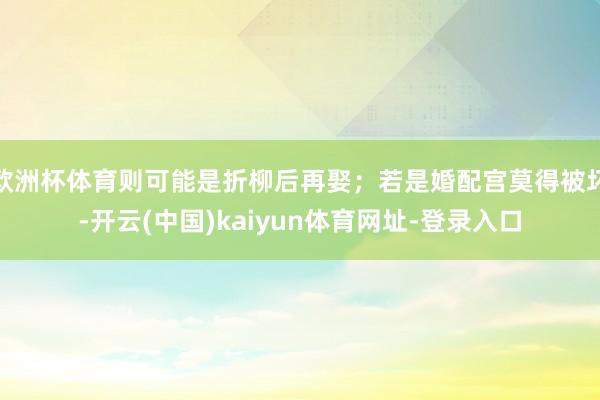 欧洲杯体育则可能是折柳后再娶；若是婚配宫莫得被坏-开云(中国)kaiyun体育网址-登录入口
