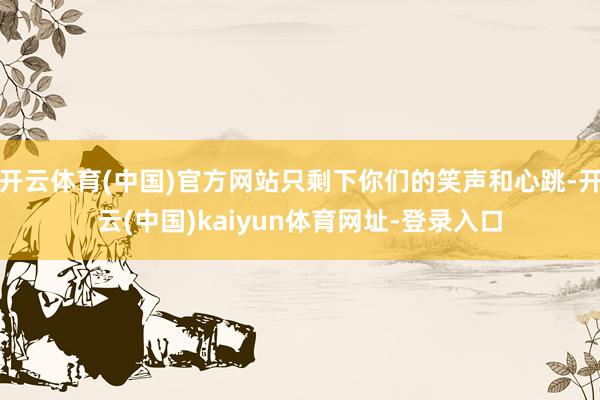 开云体育(中国)官方网站只剩下你们的笑声和心跳-开云(中国)kaiyun体育网址-登录入口