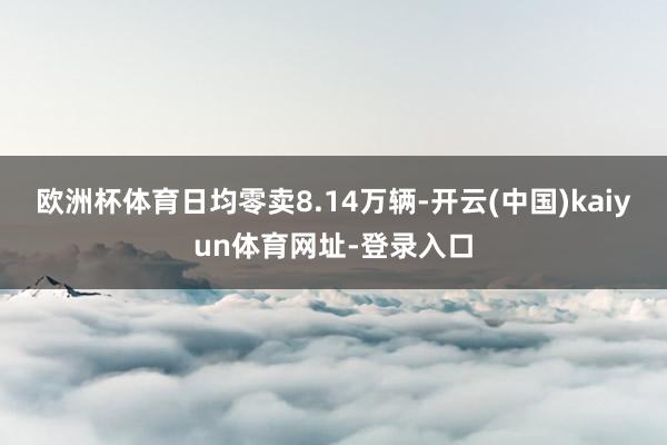 欧洲杯体育日均零卖8.14万辆-开云(中国)kaiyun体育网址-登录入口