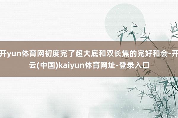 开yun体育网初度完了超大底和双长焦的完好和会-开云(中国)kaiyun体育网址-登录入口