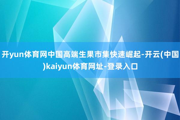开yun体育网中国高端生果市集快速崛起-开云(中国)kaiyun体育网址-登录入口