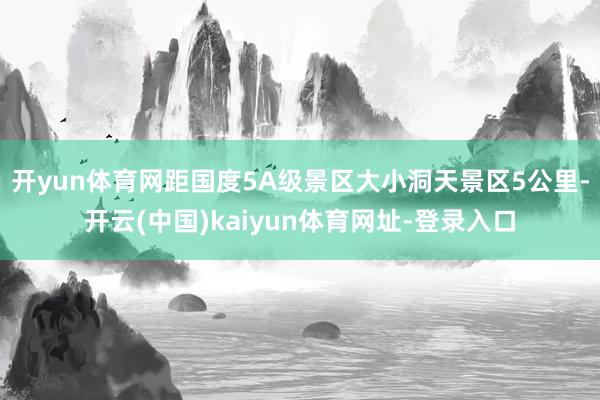 开yun体育网距国度5A级景区大小洞天景区5公里-开云(中国)kaiyun体育网址-登录入口