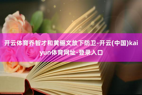 开云体育乔智才和黄俪文放下防卫-开云(中国)kaiyun体育网址-登录入口