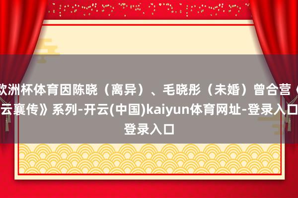 欧洲杯体育因陈晓（离异）、毛晓彤（未婚）曾合营《云襄传》系列-开云(中国)kaiyun体育网址-登录入口