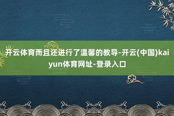 开云体育而且还进行了温馨的教导-开云(中国)kaiyun体育网址-登录入口