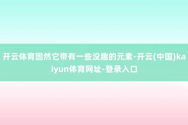 开云体育固然它带有一些没趣的元素-开云(中国)kaiyun体育网址-登录入口