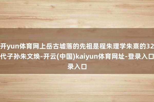 开yun体育网上岳古墟落的先祖是程朱理学朱熹的32代子孙朱文焕-开云(中国)kaiyun体育网址-登录入口