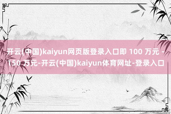 开云(中国)kaiyun网页版登录入口即 100 万元 -150 万元-开云(中国)kaiyun体育网址-登录入口