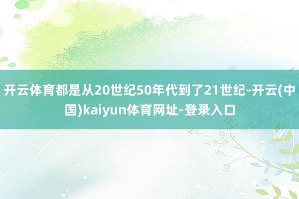 开云体育都是从20世纪50年代到了21世纪-开云(中国)kaiyun体育网址-登录入口