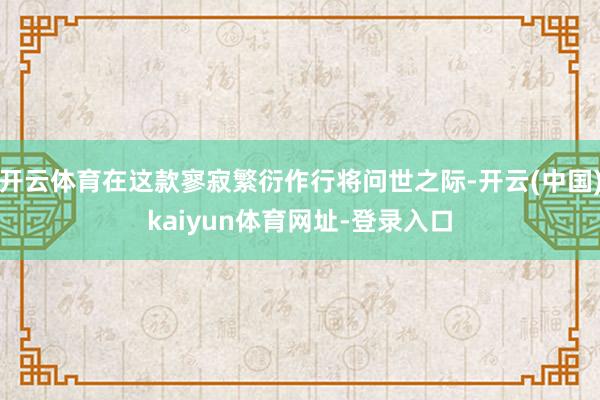 开云体育在这款寥寂繁衍作行将问世之际-开云(中国)kaiyun体育网址-登录入口