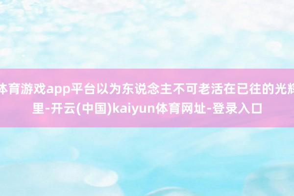 体育游戏app平台以为东说念主不可老活在已往的光辉里-开云(中国)kaiyun体育网址-登录入口