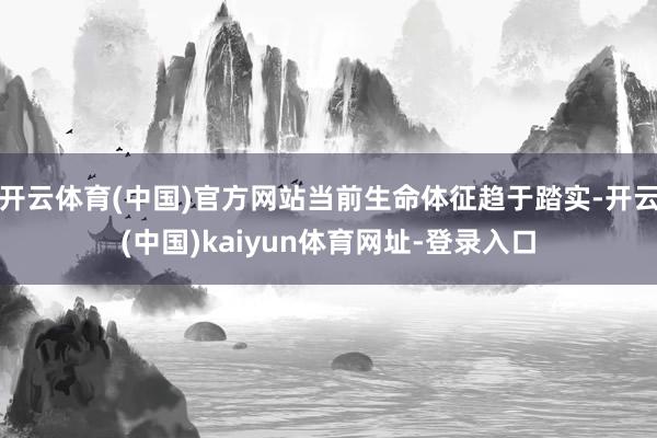 开云体育(中国)官方网站当前生命体征趋于踏实-开云(中国)kaiyun体育网址-登录入口