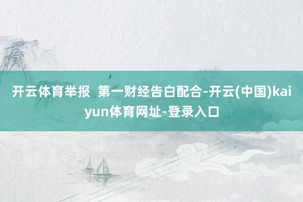 开云体育举报  第一财经告白配合-开云(中国)kaiyun体育网址-登录入口