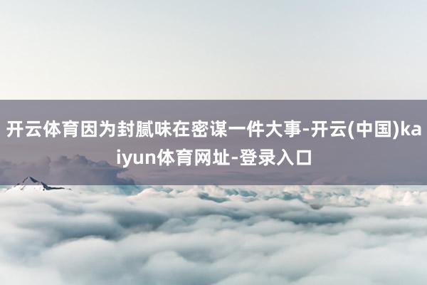 开云体育因为封腻味在密谋一件大事-开云(中国)kaiyun体育网址-登录入口