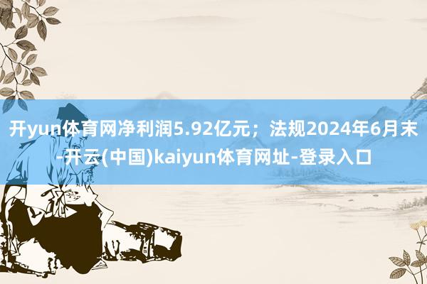 开yun体育网净利润5.92亿元；法规2024年6月末-开云(中国)kaiyun体育网址-登录入口