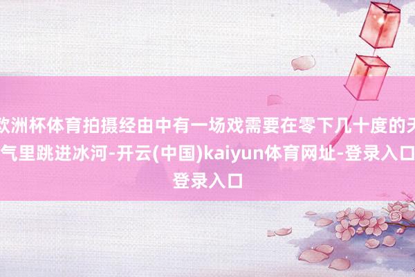 欧洲杯体育拍摄经由中有一场戏需要在零下几十度的天气里跳进冰河-开云(中国)kaiyun体育网址-登录入口
