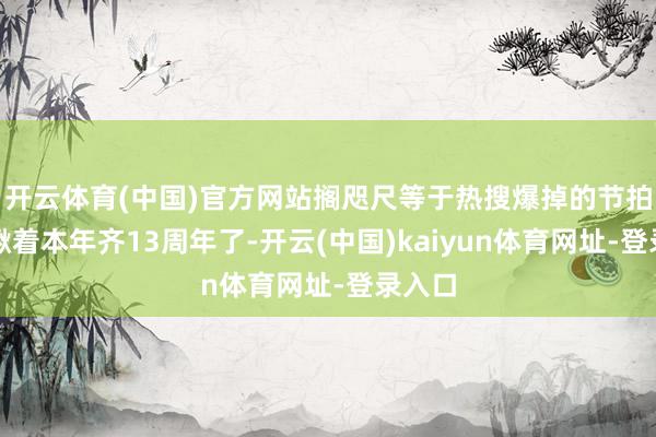 开云体育(中国)官方网站搁咫尺等于热搜爆掉的节拍！眼瞅着本年齐13周年了-开云(中国)kaiyun体育网址-登录入口