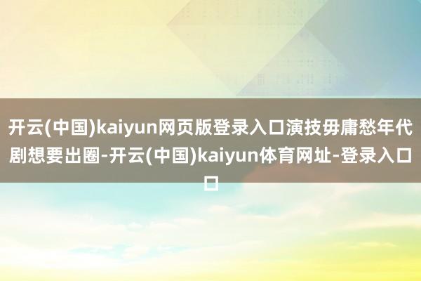 开云(中国)kaiyun网页版登录入口演技毋庸愁年代剧想要出圈-开云(中国)kaiyun体育网址-登录入口