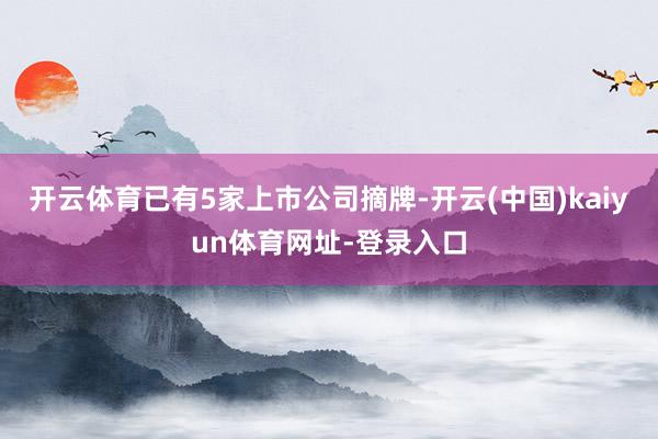 开云体育已有5家上市公司摘牌-开云(中国)kaiyun体育网址-登录入口