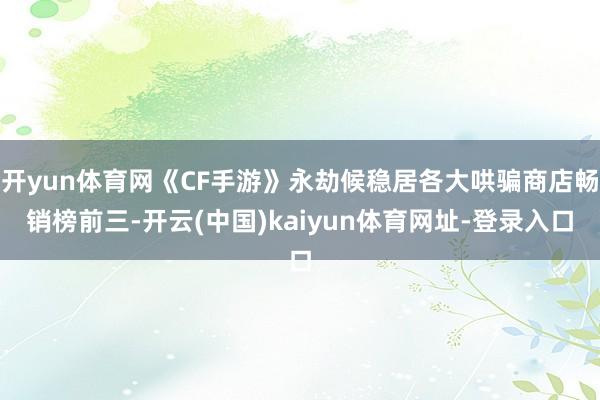 开yun体育网《CF手游》永劫候稳居各大哄骗商店畅销榜前三-开云(中国)kaiyun体育网址-登录入口