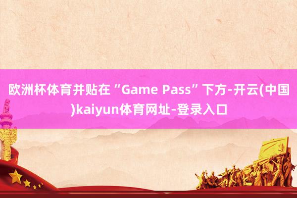 欧洲杯体育并贴在“Game Pass”下方-开云(中国)kaiyun体育网址-登录入口