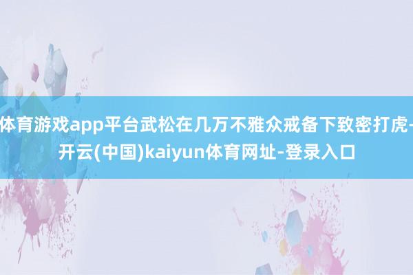 体育游戏app平台武松在几万不雅众戒备下致密打虎-开云(中国)kaiyun体育网址-登录入口