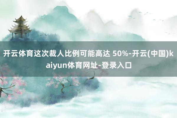 开云体育这次裁人比例可能高达 50%-开云(中国)kaiyun体育网址-登录入口