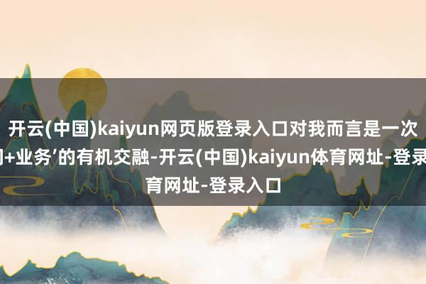 开云(中国)kaiyun网页版登录入口对我而言是一次‘期间+业务’的有机交融-开云(中国)kaiyun体育网址-登录入口