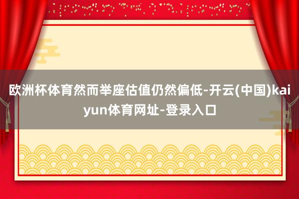欧洲杯体育然而举座估值仍然偏低-开云(中国)kaiyun体育网址-登录入口