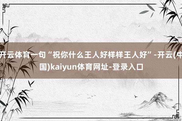 开云体育一句“祝你什么王人好样样王人好”-开云(中国)kaiyun体育网址-登录入口