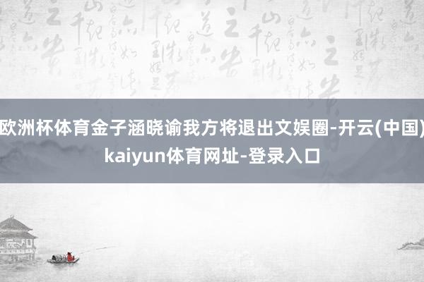 欧洲杯体育金子涵晓谕我方将退出文娱圈-开云(中国)kaiyun体育网址-登录入口