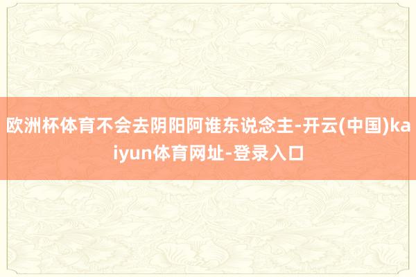 欧洲杯体育不会去阴阳阿谁东说念主-开云(中国)kaiyun体育网址-登录入口