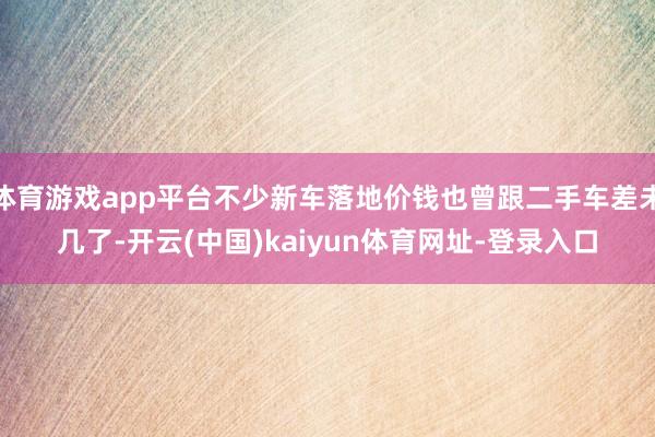 体育游戏app平台不少新车落地价钱也曾跟二手车差未几了-开云(中国)kaiyun体育网址-登录入口