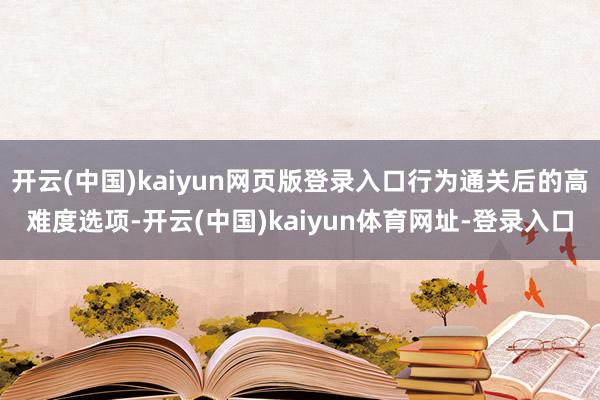 开云(中国)kaiyun网页版登录入口行为通关后的高难度选项-开云(中国)kaiyun体育网址-登录入口