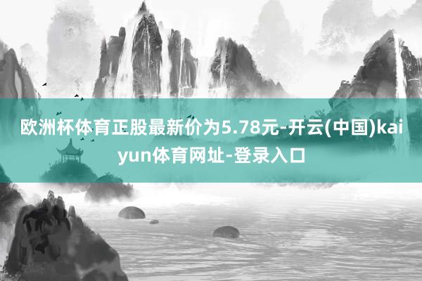 欧洲杯体育正股最新价为5.78元-开云(中国)kaiyun体育网址-登录入口