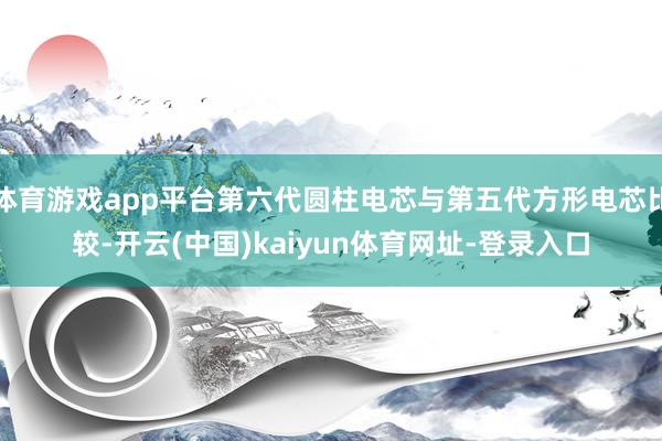 体育游戏app平台第六代圆柱电芯与第五代方形电芯比较-开云(中国)kaiyun体育网址-登录入口