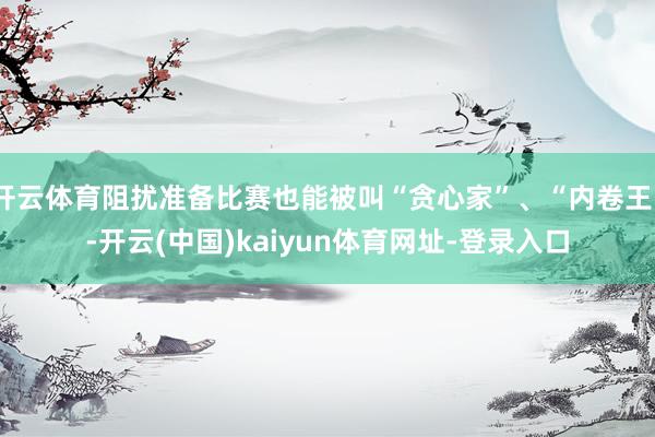 开云体育阻扰准备比赛也能被叫“贪心家”、“内卷王”-开云(中国)kaiyun体育网址-登录入口