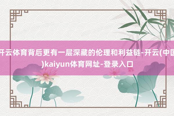 开云体育背后更有一层深藏的伦理和利益链-开云(中国)kaiyun体育网址-登录入口