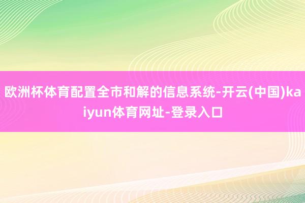 欧洲杯体育配置全市和解的信息系统-开云(中国)kaiyun体育网址-登录入口