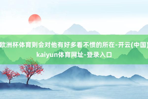 欧洲杯体育则会对他有好多看不惯的所在-开云(中国)kaiyun体育网址-登录入口