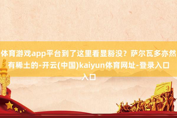 体育游戏app平台到了这里看显豁没？萨尔瓦多亦然有稀土的-开云(中国)kaiyun体育网址-登录入口