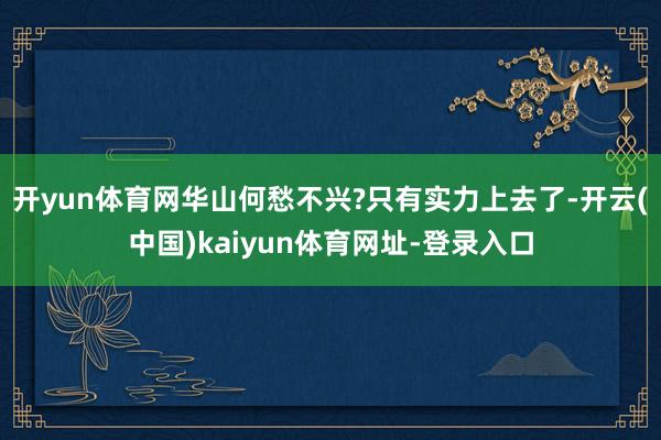 开yun体育网华山何愁不兴?只有实力上去了-开云(中国)kaiyun体育网址-登录入口
