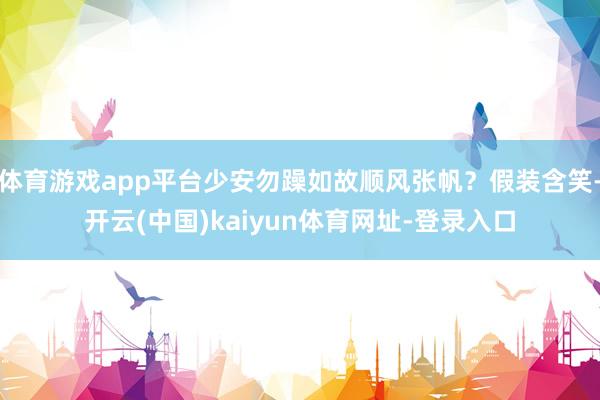 体育游戏app平台少安勿躁如故顺风张帆？假装含笑-开云(中国)kaiyun体育网址-登录入口