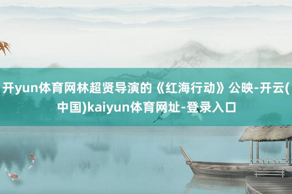 开yun体育网林超贤导演的《红海行动》公映-开云(中国)kaiyun体育网址-登录入口