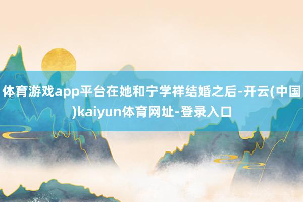 体育游戏app平台在她和宁学祥结婚之后-开云(中国)kaiyun体育网址-登录入口