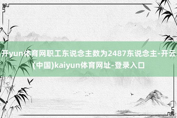开yun体育网职工东说念主数为2487东说念主-开云(中国)kaiyun体育网址-登录入口