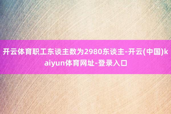 开云体育职工东谈主数为2980东谈主-开云(中国)kaiyun体育网址-登录入口