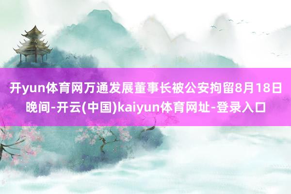 开yun体育网万通发展董事长被公安拘留　　8月18日晚间-开云(中国)kaiyun体育网址-登录入口