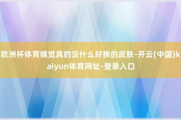 欧洲杯体育嗅觉真的没什么好换的皮肤-开云(中国)kaiyun体育网址-登录入口